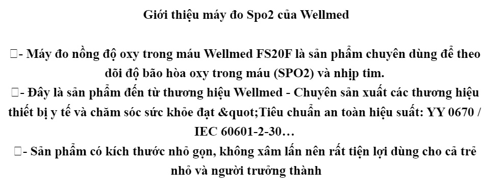 Máy đo nồng độ oxy trong máu SPO2 Wellmed FS20F kích thước nhỏ gọn, dễ mang theo. 1 nút bấm ,dễ dàng sử dụng cho mọi lứa tuổi, ít tiêu thụ điện năng. Màn hình led, độ bao phủ màu cao. Bảo hành 12 tháng 47 Máy đo nồng độ oxy trong máu SPO2 Wellmed FS20F kích thước nhỏ gọn, dễ mang theo. 1 nút bấm ,dễ dàng sử dụng cho mọi lứa tuổi, ít tiêu thụ điện năng. Màn hình led, độ bao phủ màu cao. Bảo hành 12 tháng